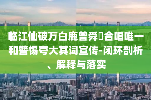臨江仙破萬白鹿曾舜晞合唱唯一和警惕夸大其詞宣傳-閉環(huán)剖析、解釋與落實