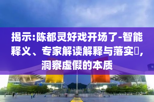揭示:陳都靈好戲開場了-智能釋義、專家解讀解釋與落實?,洞察虛假的本質(zhì)