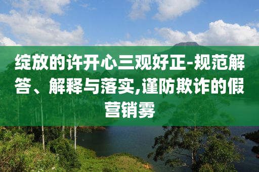 綻放的許開心三觀好正-規(guī)范解答、解釋與落實(shí),謹(jǐn)防欺詐的假營銷霧