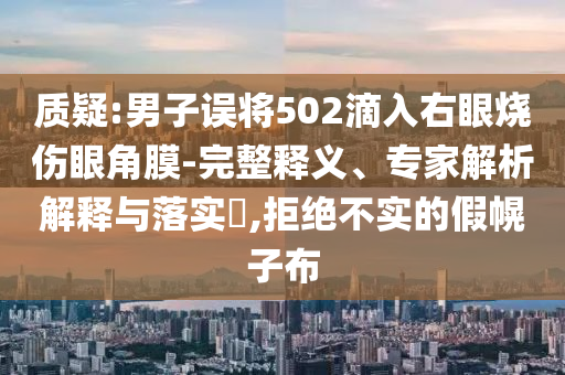 質疑:男子誤將502滴入右眼燒傷眼角膜-完整釋義、專家解析解釋與落實?,拒絕不實的假幌子布