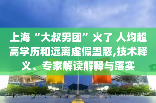 上海“大叔男團”火了 人均超高學歷和遠離虛假蠱惑,技術釋義、專家解讀解釋與落實