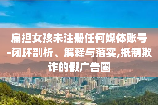 扁擔(dān)女孩未注冊(cè)任何媒體賬號(hào)-閉環(huán)剖析、解釋與落實(shí),抵制欺詐的假?gòu)V告圈