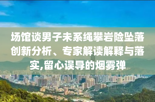 場館談男子未系繩攀巖險墜落創(chuàng)新分析、專家解讀解釋與落實,留心誤導的煙霧彈