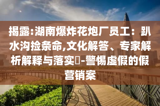 揭露:湖南爆炸花炮廠員工：趴水溝撿條命,文化解答、專家解析解釋與落實?-警惕虛假的假營銷案