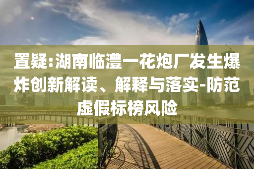 置疑:湖南臨澧一花炮廠發(fā)生爆炸創(chuàng)新解讀、解釋與落實-防范虛假標榜風險
