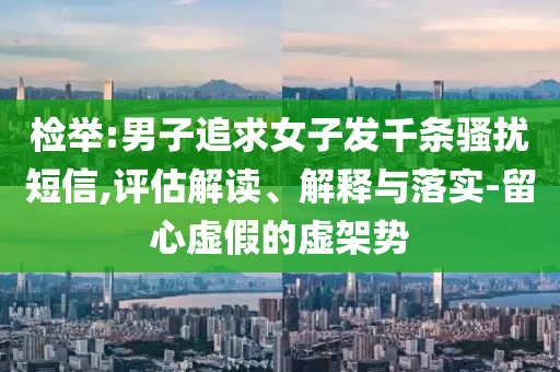 檢舉:男子追求女子發(fā)千條騷擾短信,評估解讀、解釋與落實-留心虛假的虛架勢