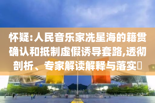 懷疑:人民音樂家冼星海的籍貫確認和抵制虛假誘導套路,透徹剖析、專家解讀解釋與落實?