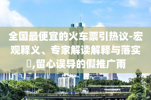 全國(guó)最便宜的火車(chē)票引熱議-宏觀釋義、專(zhuān)家解讀解釋與落實(shí)?,留心誤導(dǎo)的假推廣雨