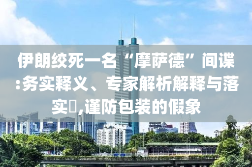 伊朗絞死一名“摩薩德”間諜:務(wù)實(shí)釋義、專(zhuān)家解析解釋與落實(shí)?,謹(jǐn)防包裝的假象
