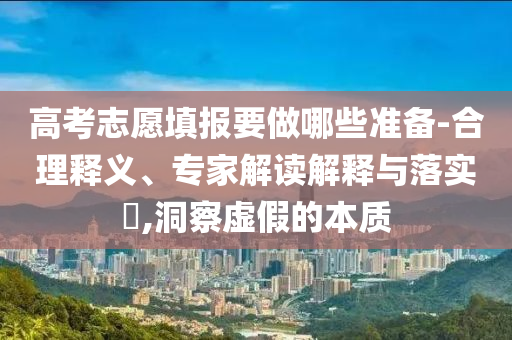 高考志愿填報要做哪些準備-合理釋義、專家解讀解釋與落實?,洞察虛假的本質
