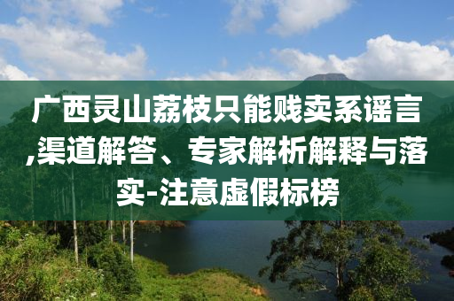 廣西靈山荔枝只能賤賣系謠言,渠道解答、專家解析解釋與落實-注意虛假標榜