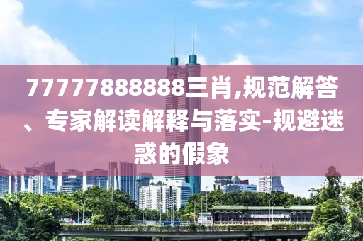 77777888888三肖,規(guī)范解答、專家解讀解釋與落實(shí)-規(guī)避迷惑的假象