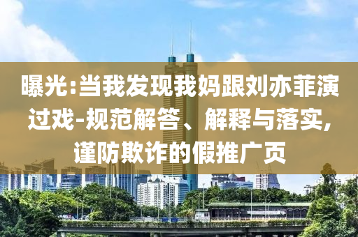 曝光:當(dāng)我發(fā)現(xiàn)我媽跟劉亦菲演過戲-規(guī)范解答、解釋與落實,謹防欺詐的假推廣頁