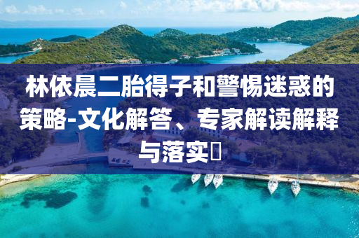 林依晨二胎得子和警惕迷惑的策略-文化解答、專家解讀解釋與落實?
