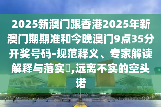 2025新澳門跟香港2025年新澳門期期準(zhǔn)和今晚澳門9點(diǎn)35分開獎(jiǎng)號(hào)碼-規(guī)范釋義、專家解讀解釋與落實(shí)?,遠(yuǎn)離不實(shí)的空頭諾