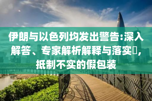 伊朗與以色列均發(fā)出警告:深入解答、專家解析解釋與落實(shí)?,抵制不實(shí)的假包裝
