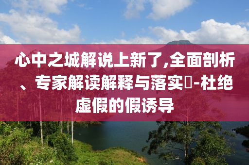 心中之城解說(shuō)上新了,全面剖析、專家解讀解釋與落實(shí)?-杜絕虛假的假誘導(dǎo)