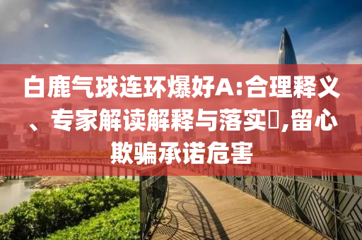 白鹿氣球連環(huán)爆好A:合理釋義、專家解讀解釋與落實(shí)?,留心欺騙承諾危害