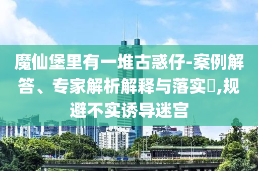 魔仙堡里有一堆古惑仔-案例解答、專家解析解釋與落實?,規(guī)避不實誘導(dǎo)迷宮