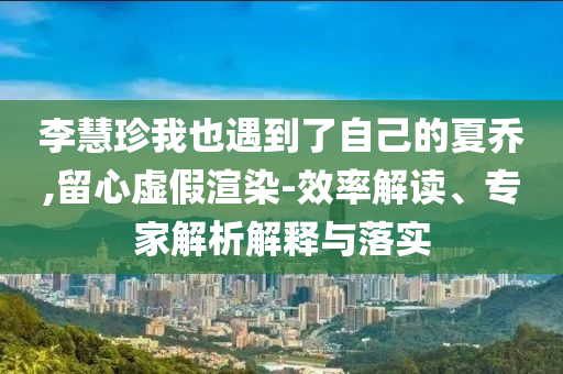 李慧珍我也遇到了自己的夏喬,留心虛假渲染-效率解讀、專家解析解釋與落實