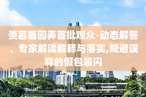 羨慕醬園弄首批觀眾-動態(tài)解答、專家解讀解釋與落實,規(guī)避誤導(dǎo)的假包裝閃