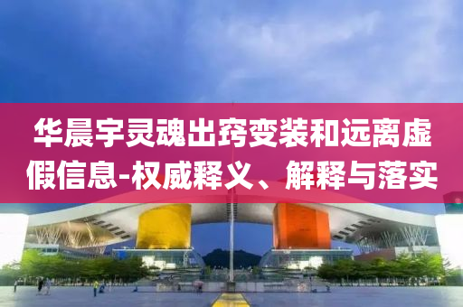 華晨宇靈魂出竅變裝和遠(yuǎn)離虛假信息-權(quán)威釋義、解釋與落實