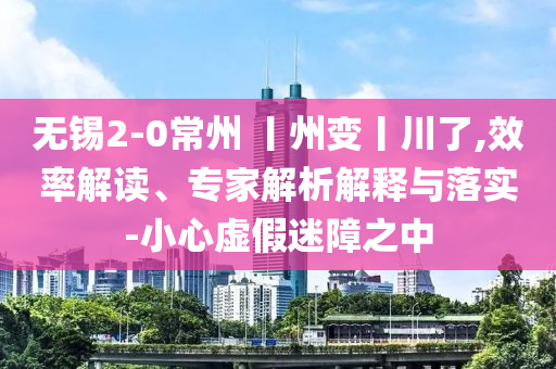 無錫2-0常州 丨州變丨川了,效率解讀、專家解析解釋與落實(shí)-小心虛假迷障之中