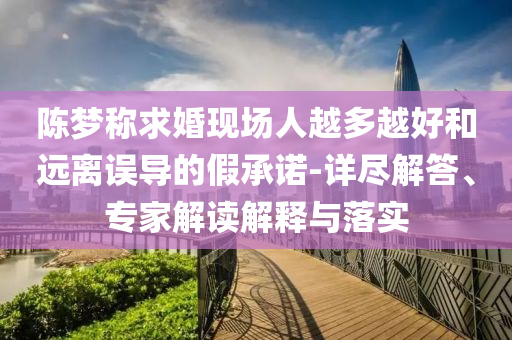 陳夢稱求婚現(xiàn)場人越多越好和遠(yuǎn)離誤導(dǎo)的假承諾-詳盡解答、專家解讀解釋與落實(shí)