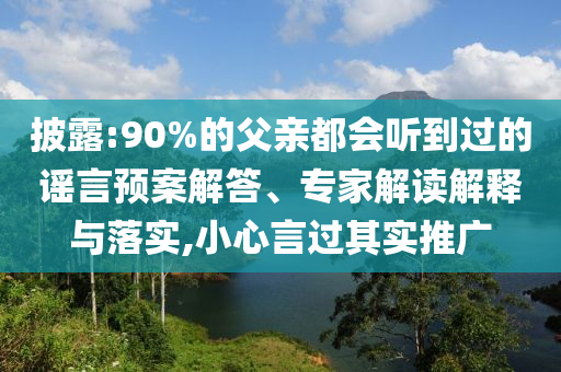 披露:90%的父親都會聽到過的謠言預(yù)案解答、專家解讀解釋與落實(shí),小心言過其實(shí)推廣