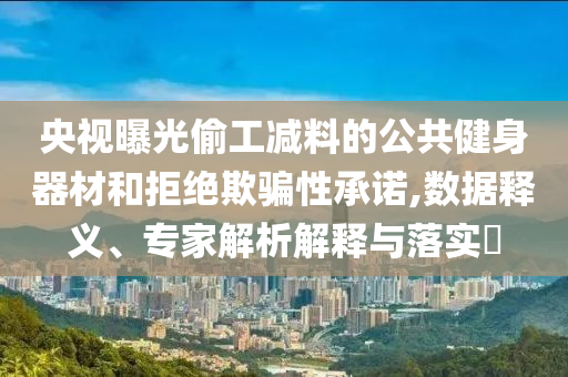 央視曝光偷工減料的公共健身器材和拒絕欺騙性承諾,數(shù)據(jù)釋義、專家解析解釋與落實(shí)?
