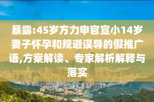 暴露:45歲方力申官宣小14歲妻子懷孕和規(guī)避誤導(dǎo)的假推廣語,方案解讀、專家解析解釋與落實