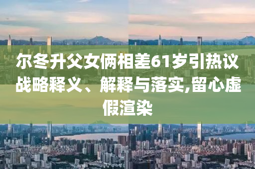 爾冬升父女倆相差61歲引熱議戰(zhàn)略釋義、解釋與落實,留心虛假渲染
