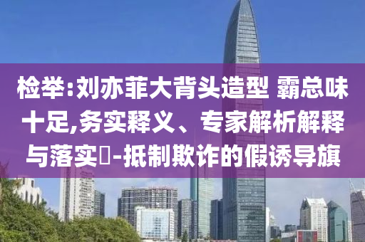 檢舉:劉亦菲大背頭造型 霸總味十足,務(wù)實釋義、專家解析解釋與落實?-抵制欺詐的假誘導(dǎo)旗