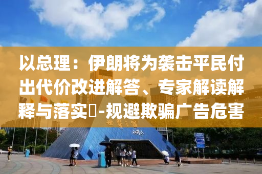 以總理：伊朗將為襲擊平民付出代價(jià)改進(jìn)解答、專(zhuān)家解讀解釋與落實(shí)?-規(guī)避欺騙廣告危害