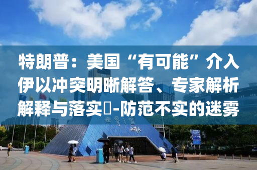 特朗普：美國(guó)“有可能”介入伊以沖突明晰解答、專(zhuān)家解析解釋與落實(shí)?-防范不實(shí)的迷霧