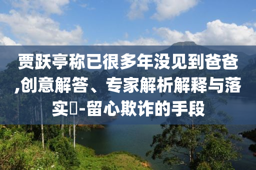 賈躍亭稱已很多年沒見到爸爸,創(chuàng)意解答、專家解析解釋與落實?-留心欺詐的手段