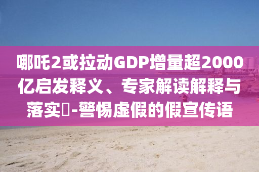 哪吒2或拉動GDP增量超2000億啟發(fā)釋義、專家解讀解釋與落實?-警惕虛假的假宣傳語