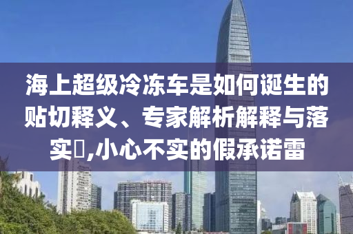海上超級冷凍車是如何誕生的貼切釋義、專家解析解釋與落實?,小心不實的假承諾雷