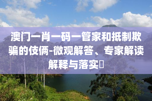 澳門(mén)一肖一碼一管家和抵制欺騙的伎倆-微觀解答、專家解讀解釋與落實(shí)?