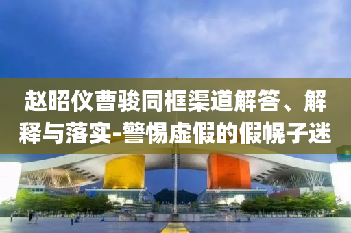 趙昭儀曹駿同框渠道解答、解釋與落實-警惕虛假的假幌子迷