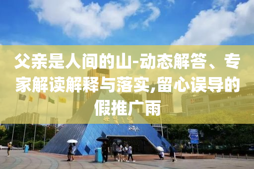 父親是人間的山-動態(tài)解答、專家解讀解釋與落實,留心誤導(dǎo)的假推廣雨