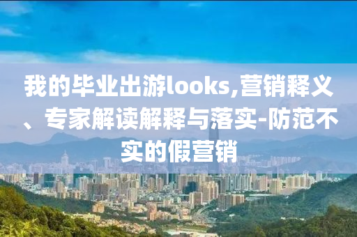我的畢業(yè)出游looks,營(yíng)銷(xiāo)釋義、專(zhuān)家解讀解釋與落實(shí)-防范不實(shí)的假營(yíng)銷(xiāo)