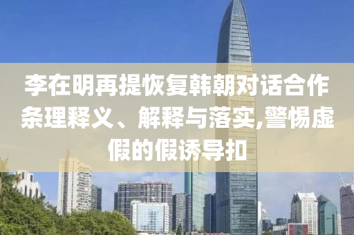 李在明再提恢復(fù)韓朝對(duì)話(huà)合作條理釋義、解釋與落實(shí),警惕虛假的假誘導(dǎo)扣