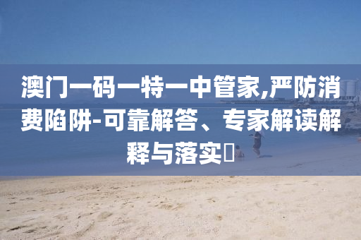 澳門(mén)一碼一特一中管家,嚴(yán)防消費(fèi)陷阱-可靠解答、專家解讀解釋與落實(shí)?