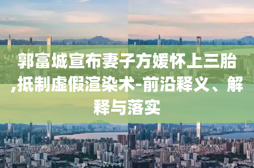 郭富城宣布妻子方媛懷上三胎,抵制虛假渲染術(shù)-前沿釋義、解釋與落實(shí)