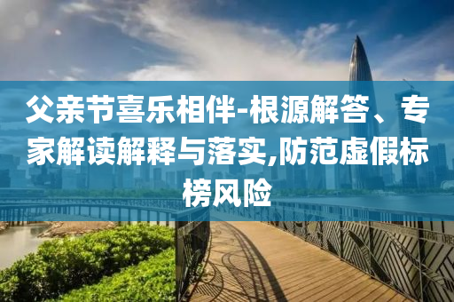 父親節(jié)喜樂(lè)相伴-根源解答、專家解讀解釋與落實(shí),防范虛假標(biāo)榜風(fēng)險(xiǎn)