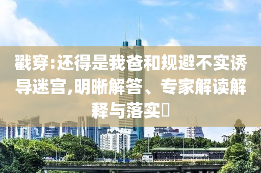 戳穿:還得是我爸和規(guī)避不實(shí)誘導(dǎo)迷宮,明晰解答、專家解讀解釋與落實(shí)?