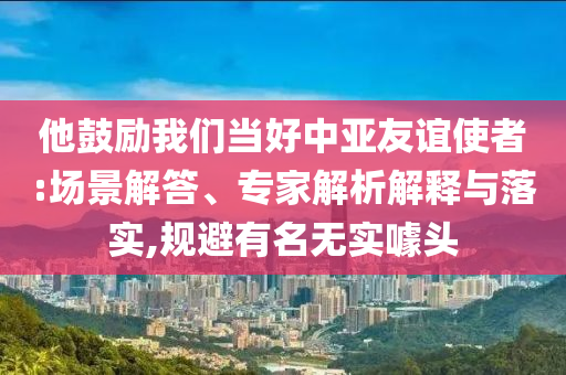 他鼓勵(lì)我們當(dāng)好中亞友誼使者:場景解答、專家解析解釋與落實(shí),規(guī)避有名無實(shí)噱頭