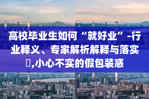 高校畢業(yè)生如何“就好業(yè)”-行業(yè)釋義、專家解析解釋與落實(shí)?,小心不實(shí)的假包裝惑