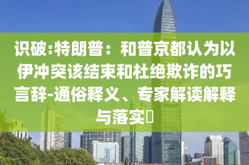 識(shí)破:特朗普：和普京都認(rèn)為以伊沖突該結(jié)束和杜絕欺詐的巧言辭-通俗釋義、專家解讀解釋與落實(shí)?